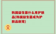 韩国益生菌什么用护肤品(韩国益生菌成为护肤品新宠)