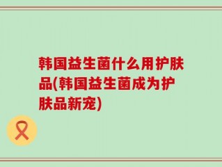 韩国益生菌什么用护肤品(韩国益生菌成为护肤品新宠)