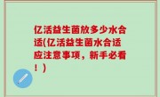 亿活益生菌放多少水合适(亿活益生菌水合适应注意事项，新手必看！)