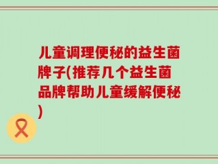 儿童调理便秘的益生菌牌子(推荐几个益生菌品牌帮助儿童缓解便秘)
