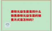 康敏元益生菌是按什么销售康敏元益生菌的销售方式是怎样的？