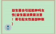 益生菌会引起脸肿吗女性(益生菌消费需注意！易引起女性面部肿胀)
