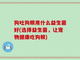 狗吐狗粮用什么益生菌好(选择益生菌，让宠物健康吃狗粮)