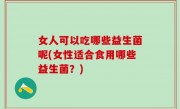 女人可以吃哪些益生菌呢(女性适合食用哪些益生菌？)