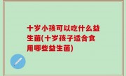 十岁小孩可以吃什么益生菌(十岁孩子适合食用哪些益生菌)
