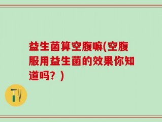 益生菌算空腹嘛(空腹服用益生菌的效果你知道吗？)