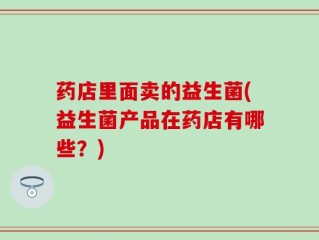 药店里面卖的益生菌(益生菌产品在药店有哪些？)