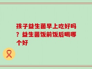 孩子益生菌早上吃好吗？益生菌饭前饭后喝哪个好