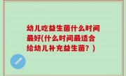 幼儿吃益生菌什么时间最好(什么时间最适合给幼儿补充益生菌？)