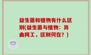 益生菌和植物有什么区别(益生菌与植物：异曲同工，区别何在？)