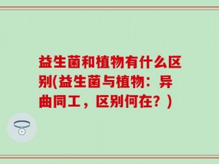 益生菌和植物有什么区别(益生菌与植物：异曲同工，区别何在？)