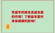 李盛学的微生态益生菌的作用？了解益生菌对身体健康的影响？