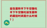 益生菌粉半下午空腹吃半下午空腹吃益生菌粉的最佳时间是什么时候？)