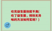 吃完益生菌放屁不臭(吃了益生菌，排放无异味的方法如何实现？)