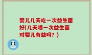 婴儿几天吃一次益生菌好(几天喂一次益生菌对婴儿有益吗？)