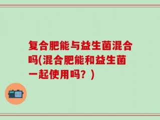 复合肥能与益生菌混合吗(混合肥能和益生菌一起使用吗？)