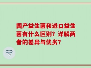 国产益生菌和进口益生菌有什么区别？详解两者的差异与优劣？