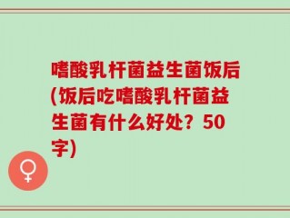 嗜酸乳杆菌益生菌饭后(饭后吃嗜酸乳杆菌益生菌有什么好处？