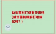 益生菌对打嗝有作用吗(益生菌能缓解打嗝症状吗？)