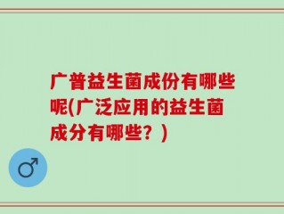 广普益生菌成份有哪些呢(广泛应用的益生菌成分有哪些？)