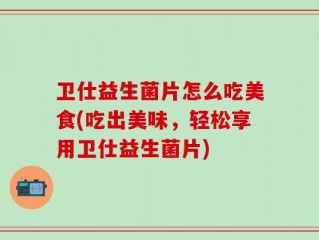 卫仕益生菌片怎么吃美食(吃出美味，轻松享用卫仕益生菌片)