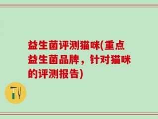 益生菌评测猫咪(重点益生菌品牌，针对猫咪的评测报告)