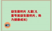益生菌奶片 儿童(儿童专属益生菌奶片，助力健康成长)
