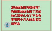 添加益生菌狗粮推荐？狗粮里加益生菌了还能加点湿粮么吃了不会有事吧俩个月大的金毛在线等急