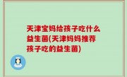 天津宝妈给孩子吃什么益生菌(天津妈妈推荐孩子吃的益生菌)