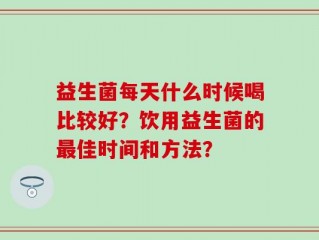 益生菌每天什么时候喝比较好？饮用益生菌的最佳时间和方法？