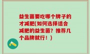 益生菌要吃哪个牌子的才减肥(如何选择适合减肥的益生菌？推荐几个品牌就行！)