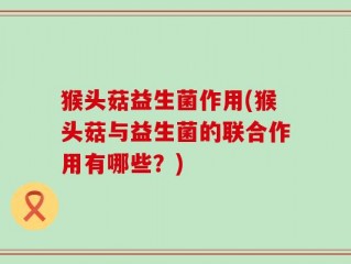 猴头菇益生菌作用(猴头菇与益生菌的联合作用有哪些？)