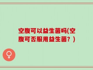 空腹可以益生菌吗(空腹可否服用益生菌？)