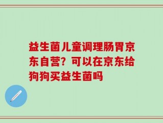 益生菌儿童调理肠胃京东自营？可以在京东给狗狗买益生菌吗