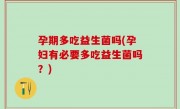 孕期多吃益生菌吗(孕妇有必要多吃益生菌吗？)