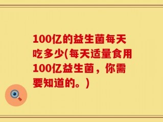 100亿的益生菌每天吃多少(每天适量食用100亿益生菌，你需要知道的。)
