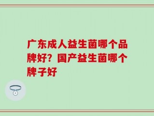 广东成人益生菌哪个品牌好？国产益生菌哪个牌子好
