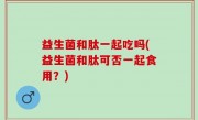 益生菌和肽一起吃吗(益生菌和肽可否一起食用？)