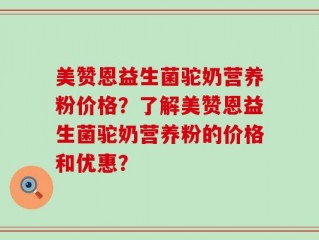 美赞恩益生菌驼奶营养粉价格？了解美赞恩益生菌驼奶营养粉的价格和优惠？