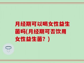 月经期可以喝女性益生菌吗(月经期可否饮用女性益生菌？)