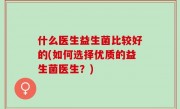 什么医生益生菌比较好的(如何选择优质的益生菌医生？)
