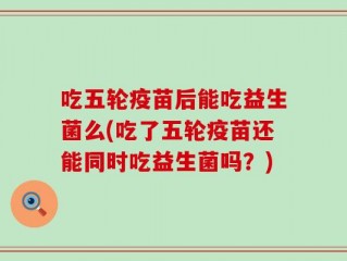 吃五轮疫苗后能吃益生菌么(吃了五轮疫苗还能同时吃益生菌吗？)