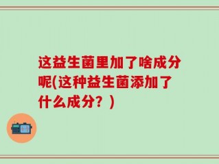 这益生菌里加了啥成分呢(这种益生菌添加了什么成分？)
