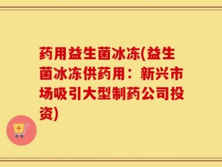 药用益生菌冰冻(益生菌冰冻供药用：新兴市场吸引大型制药公司投资)