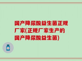 国产降尿酸益生菌正规厂家(正规厂家生产的国产降尿酸益生菌)