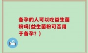 备孕的人可以吃益生菌粉吗(益生菌粉可否用于备孕？)
