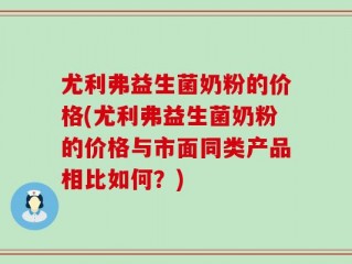 尤利弗益生菌奶粉的价格(尤利弗益生菌奶粉的价格与市面同类产品相比如何？)