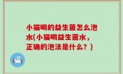 小猫喝的益生菌怎么泡水(小猫喝益生菌水，正确的泡法是什么？)
