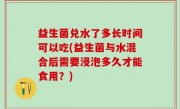 益生菌兑水了多长时间可以吃(益生菌与水混合后需要浸泡多久才能食用？)