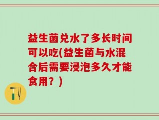 益生菌兑水了多长时间可以吃(益生菌与水混合后需要浸泡多久才能食用？)